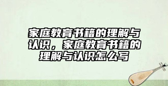 家庭教育書籍的理解與認(rèn)識(shí)，家庭教育書籍的理解與認(rèn)識(shí)怎么寫