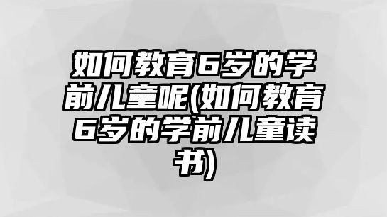 如何教育6歲的學前兒童呢(如何教育6歲的學前兒童讀書)