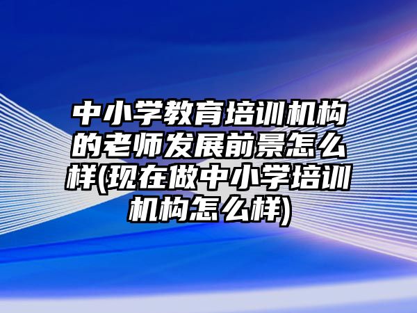 中小學(xué)教育培訓(xùn)機(jī)構(gòu)的老師發(fā)展前景怎么樣(現(xiàn)在做中小學(xué)培訓(xùn)機(jī)構(gòu)怎么樣)