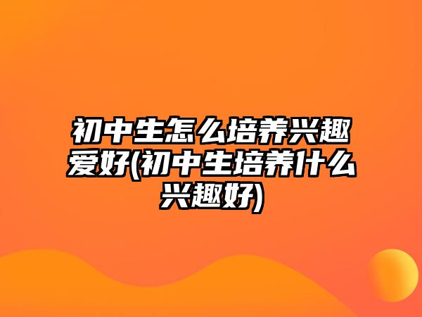 初中生怎么培養(yǎng)興趣愛好(初中生培養(yǎng)什么興趣好)