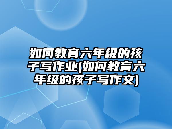 如何教育六年級的孩子寫作業(yè)(如何教育六年級的孩子寫作文)