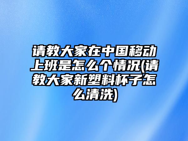 請(qǐng)教大家在中國移動(dòng)上班是怎么個(gè)情況(請(qǐng)教大家新塑料杯子怎么清洗)