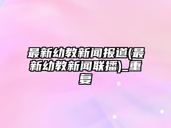 最新幼教新聞報(bào)道(最新幼教新聞聯(lián)播)_重復(fù)