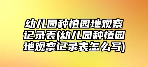 幼兒園種植園地觀察記錄表(幼兒園種植園地觀察記錄表怎么寫)