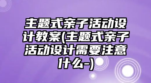 主題式親子活動設(shè)計教案(主題式親子活動設(shè)計需要注意什么-)