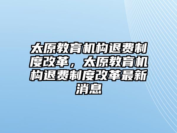 太原教育機構(gòu)退費制度改革，太原教育機構(gòu)退費制度改革最新消息