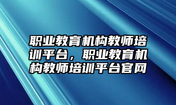 職業(yè)教育機(jī)構(gòu)教師培訓(xùn)平臺(tái)，職業(yè)教育機(jī)構(gòu)教師培訓(xùn)平臺(tái)官網(wǎng)