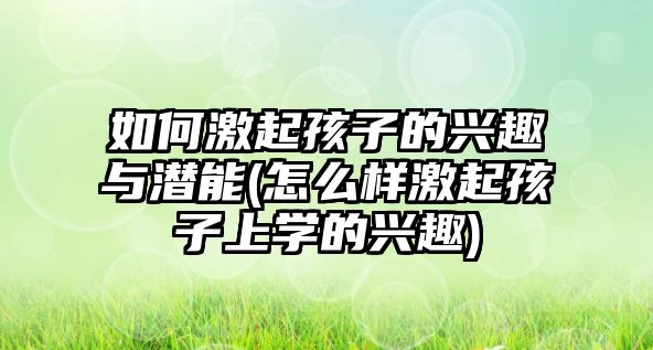 如何激起孩子的興趣與潛能(怎么樣激起孩子上學(xué)的興趣)