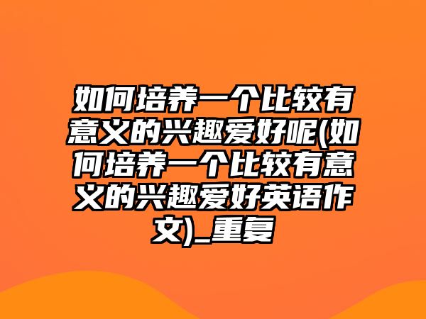 如何培養(yǎng)一個比較有意義的興趣愛好呢(如何培養(yǎng)一個比較有意義的興趣愛好英語作文)_重復