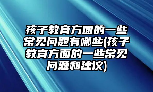 孩子教育方面的一些常見問題有哪些(孩子教育方面的一些常見問題和建議)