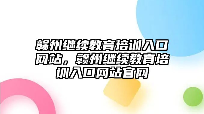 贛州繼續(xù)教育培訓入口網(wǎng)站，贛州繼續(xù)教育培訓入口網(wǎng)站官網(wǎng)