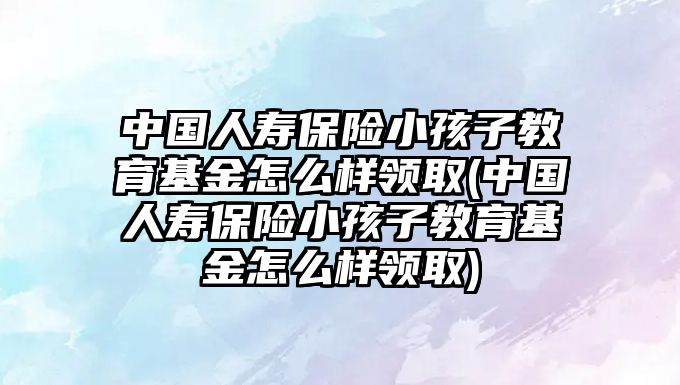 中國人壽保險小孩子教育基金怎么樣領(lǐng)取(中國人壽保險小孩子教育基金怎么樣領(lǐng)取)