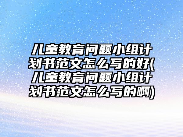 兒童教育問題小組計(jì)劃書范文怎么寫的好(兒童教育問題小組計(jì)劃書范文怎么寫的啊)