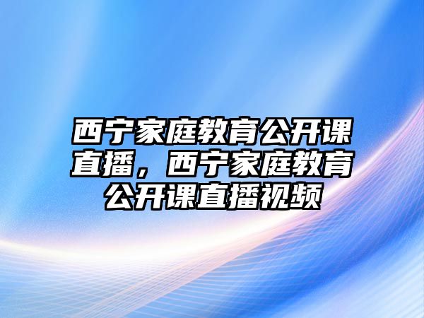 西寧家庭教育公開(kāi)課直播，西寧家庭教育公開(kāi)課直播視頻