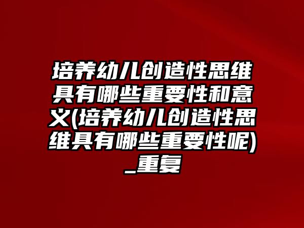 培養(yǎng)幼兒創(chuàng)造性思維具有哪些重要性和意義(培養(yǎng)幼兒創(chuàng)造性思維具有哪些重要性呢)_重復(fù)