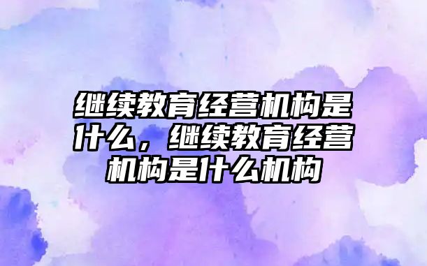 繼續(xù)教育經(jīng)營機(jī)構(gòu)是什么，繼續(xù)教育經(jīng)營機(jī)構(gòu)是什么機(jī)構(gòu)