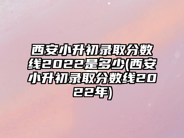 西安小升初錄取分?jǐn)?shù)線2022是多少(西安小升初錄取分?jǐn)?shù)線2022年)