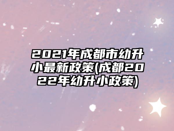 2021年成都市幼升小最新政策(成都2022年幼升小政策)