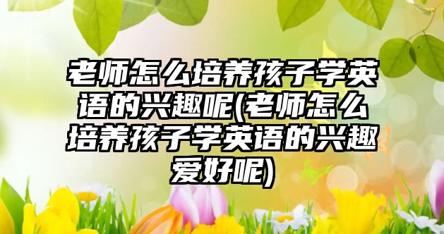 老師怎么培養(yǎng)孩子學英語的興趣呢(老師怎么培養(yǎng)孩子學英語的興趣愛好呢)