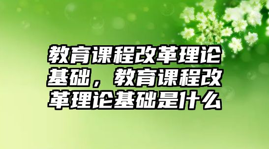 教育課程改革理論基礎(chǔ)，教育課程改革理論基礎(chǔ)是什么