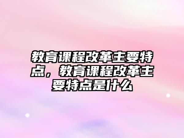 教育課程改革主要特點，教育課程改革主要特點是什么