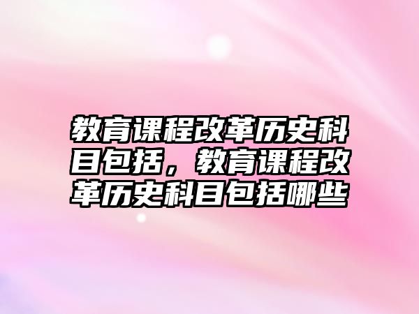 教育課程改革歷史科目包括，教育課程改革歷史科目包括哪些