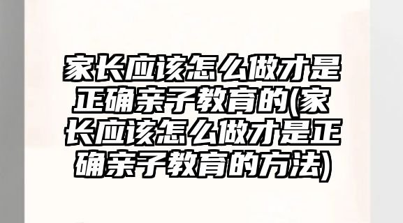 家長應該怎么做才是正確親子教育的(家長應該怎么做才是正確親子教育的方法)