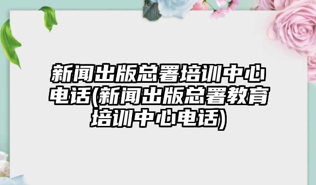 新聞出版總署培訓(xùn)中心電話(新聞出版總署教育培訓(xùn)中心電話)