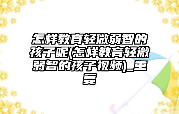 怎樣教育輕微弱智的孩子呢(怎樣教育輕微弱智的孩子視頻)_重復(fù)