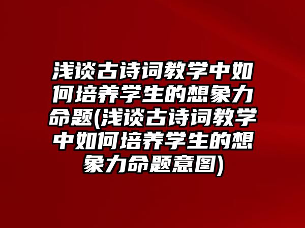 淺談古詩詞教學(xué)中如何培養(yǎng)學(xué)生的想象力命題(淺談古詩詞教學(xué)中如何培養(yǎng)學(xué)生的想象力命題意圖)