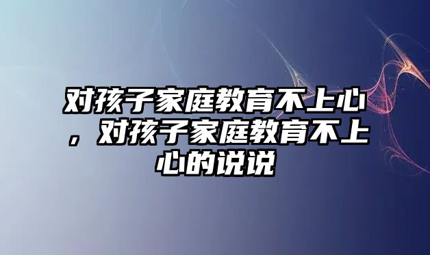 對(duì)孩子家庭教育不上心，對(duì)孩子家庭教育不上心的說說