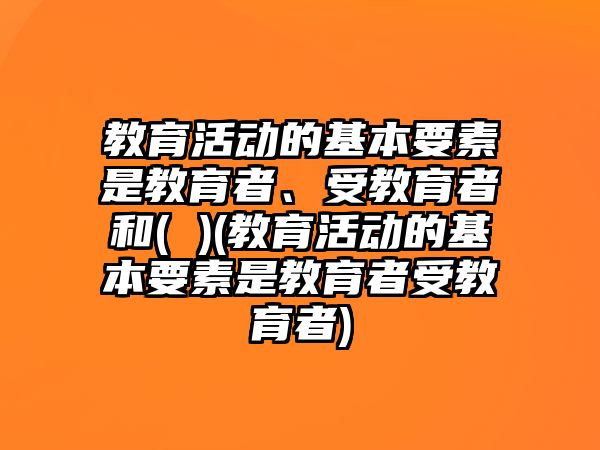 教育活動的基本要素是教育者、受教育者和( )(教育活動的基本要素是教育者受教育者)