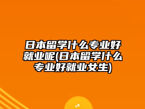 日本留學(xué)什么專業(yè)好就業(yè)呢(日本留學(xué)什么專業(yè)好就業(yè)女生)