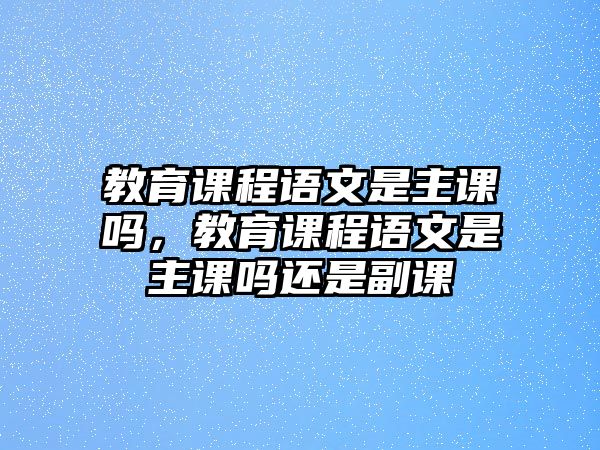 教育課程語文是主課嗎，教育課程語文是主課嗎還是副課