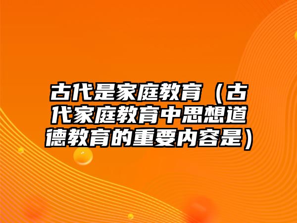 古代是家庭教育（古代家庭教育中思想道德教育的重要內(nèi)容是）