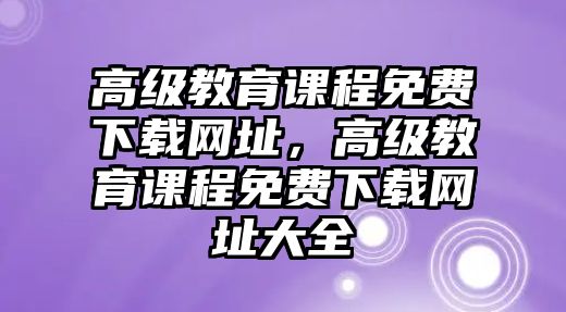 高級(jí)教育課程免費(fèi)下載網(wǎng)址，高級(jí)教育課程免費(fèi)下載網(wǎng)址大全