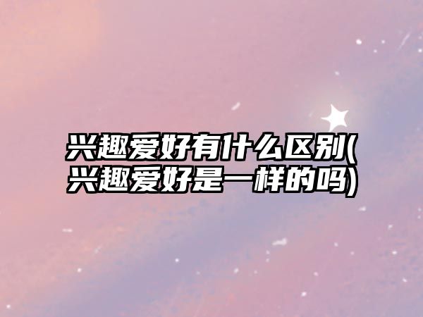 興趣愛好有什么區(qū)別(興趣愛好是一樣的嗎)