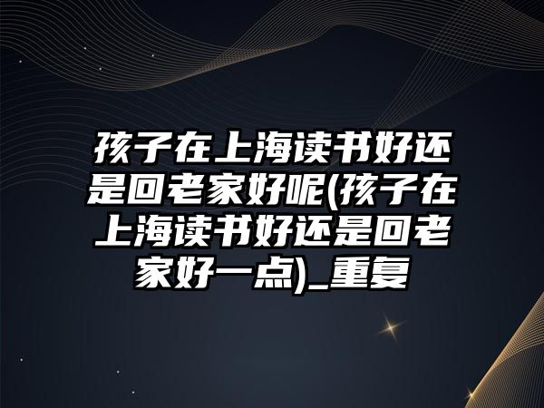 孩子在上海讀書好還是回老家好呢(孩子在上海讀書好還是回老家好一點(diǎn))_重復(fù)