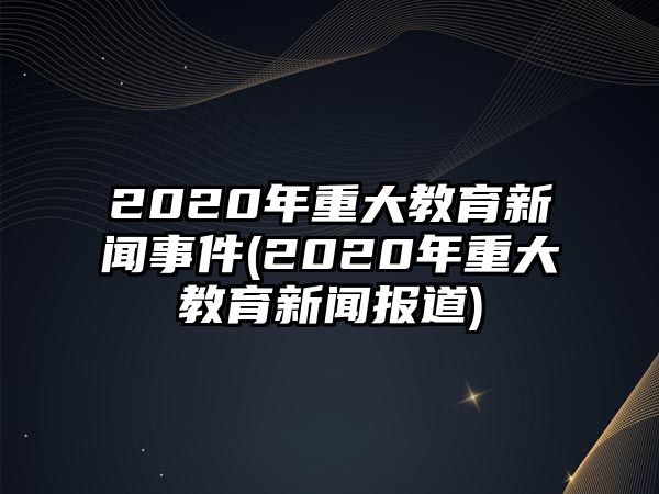 2020年重大教育新聞事件(2020年重大教育新聞報道)