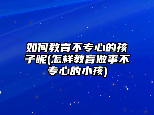 如何教育不專心的孩子呢(怎樣教育做事不專心的小孩)