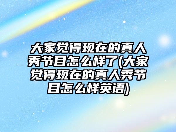 大家覺得現(xiàn)在的真人秀節(jié)目怎么樣了(大家覺得現(xiàn)在的真人秀節(jié)目怎么樣英語)