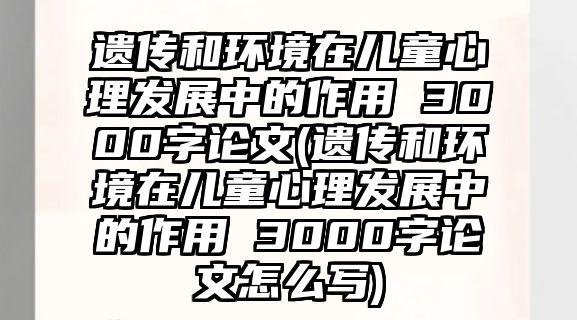 遺傳和環(huán)境在兒童心理發(fā)展中的作用 3000字論文(遺傳和環(huán)境在兒童心理發(fā)展中的作用 3000字論文怎么寫)