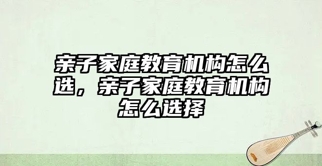 親子家庭教育機(jī)構(gòu)怎么選，親子家庭教育機(jī)構(gòu)怎么選擇