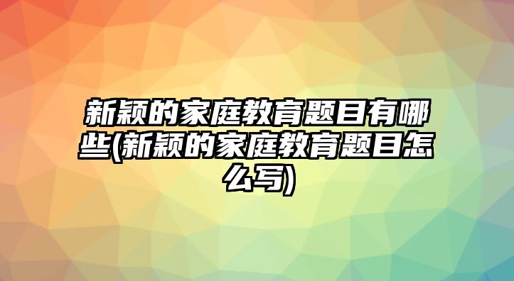 新穎的家庭教育題目有哪些(新穎的家庭教育題目怎么寫)