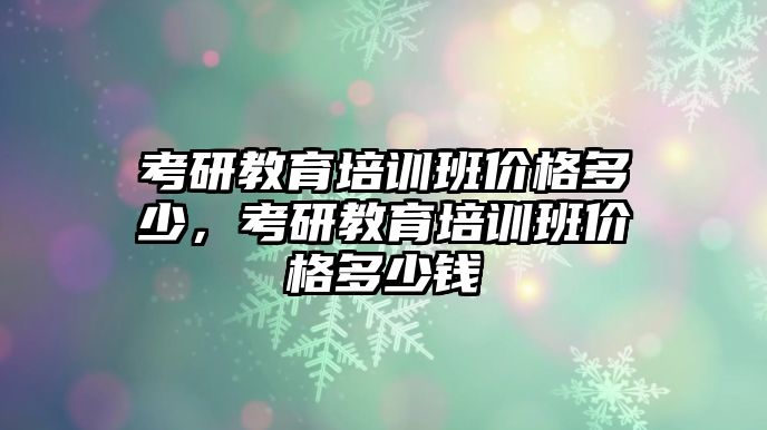 考研教育培訓(xùn)班價(jià)格多少，考研教育培訓(xùn)班價(jià)格多少錢