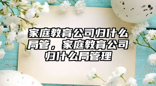 家庭教育公司歸什么局管，家庭教育公司歸什么局管理