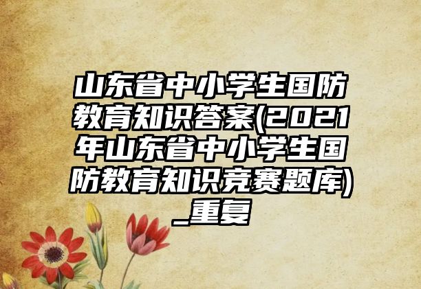 山東省中小學(xué)生國(guó)防教育知識(shí)答案(2021年山東省中小學(xué)生國(guó)防教育知識(shí)競(jìng)賽題庫(kù))_重復(fù)