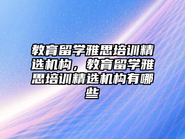 教育留學雅思培訓精選機構(gòu)，教育留學雅思培訓精選機構(gòu)有哪些