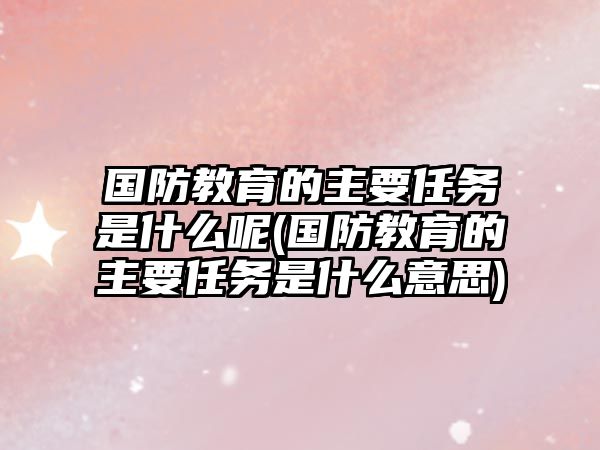 國防教育的主要任務是什么呢(國防教育的主要任務是什么意思)