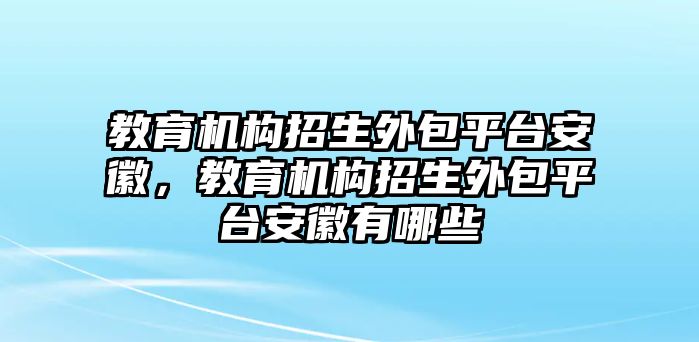 教育機(jī)構(gòu)招生外包平臺(tái)安徽，教育機(jī)構(gòu)招生外包平臺(tái)安徽有哪些